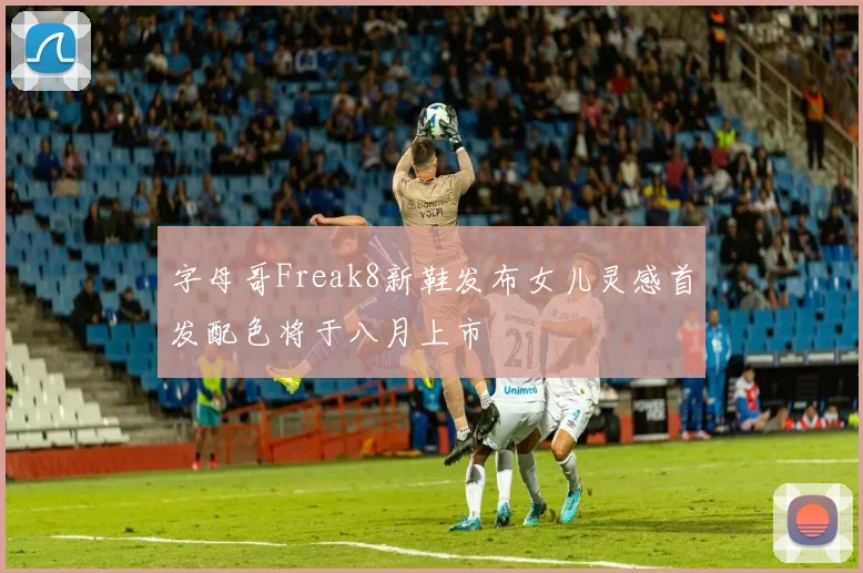 字母哥Freak8新鞋发布女儿灵感首发配色将于八月上市