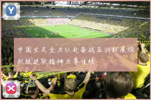 中国女足全力以赴备战亚洲杯展现积极进取精神力争佳绩