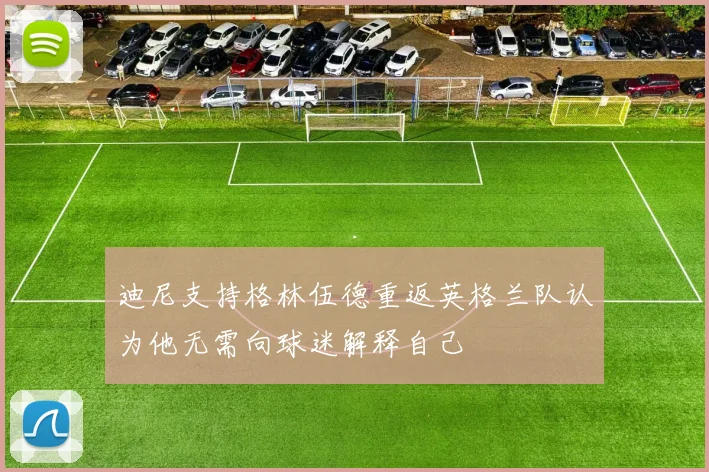 迪尼支持格林伍德重返英格兰队认为他无需向球迷解释自己