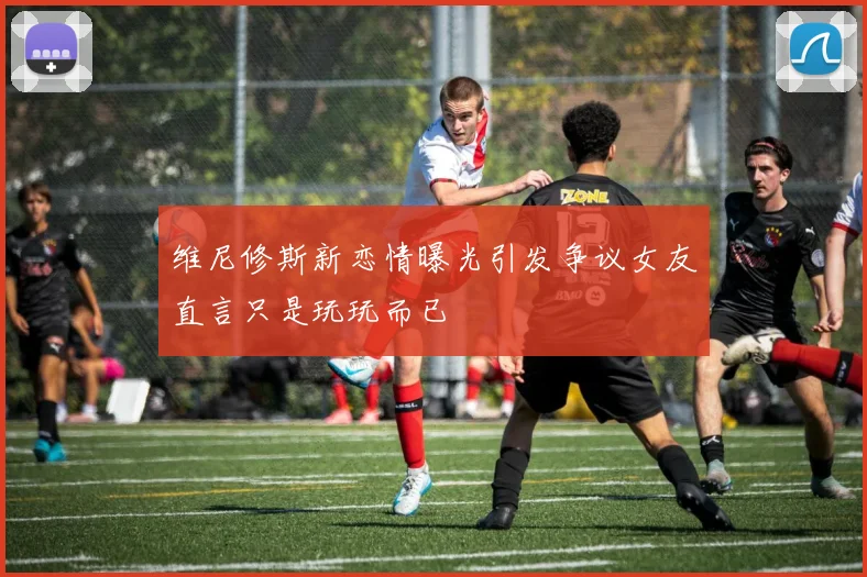 维尼修斯新恋情曝光引发争议女友直言只是玩玩而已
