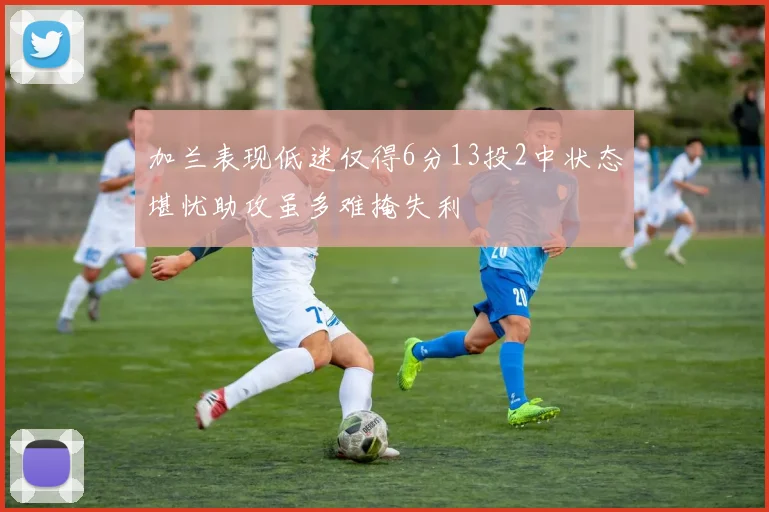 加兰表现低迷仅得6分13投2中状态堪忧助攻虽多难掩失利