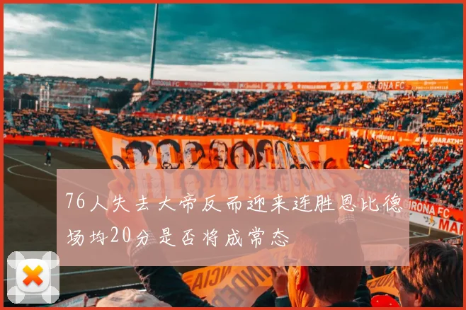 76人失去大帝反而迎来连胜恩比德场均20分是否将成常态