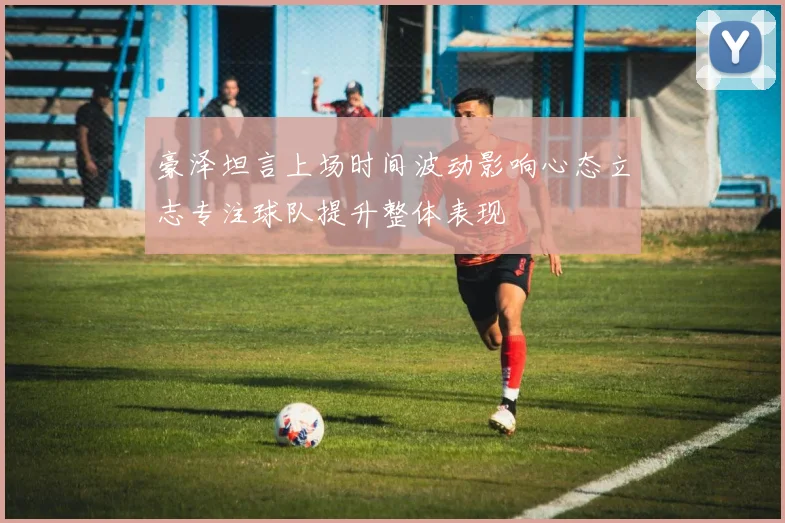 豪泽坦言上场时间波动影响心态立志专注球队提升整体表现