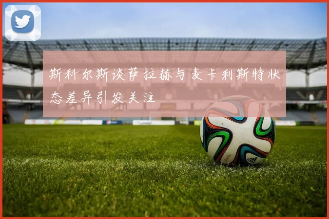 斯科尔斯谈萨拉赫与麦卡利斯特状态差异引发关注