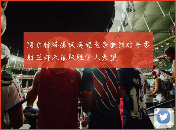 阿尔特塔感叹英超竞争激烈对手零射正却未能取胜令人失望