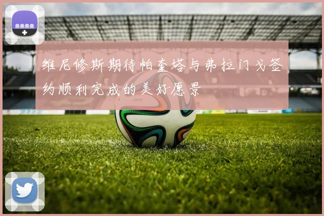 维尼修斯期待帕奎塔与弗拉门戈签约顺利完成的美好愿景