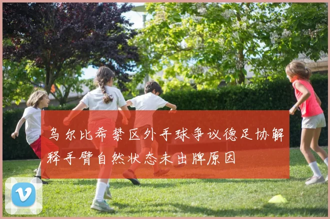 乌尔比希禁区外手球争议德足协解释手臂自然状态未出牌原因