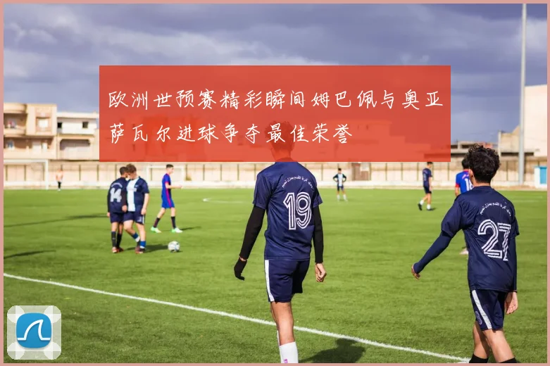 欧洲世预赛精彩瞬间姆巴佩与奥亚萨瓦尔进球争夺最佳荣誉