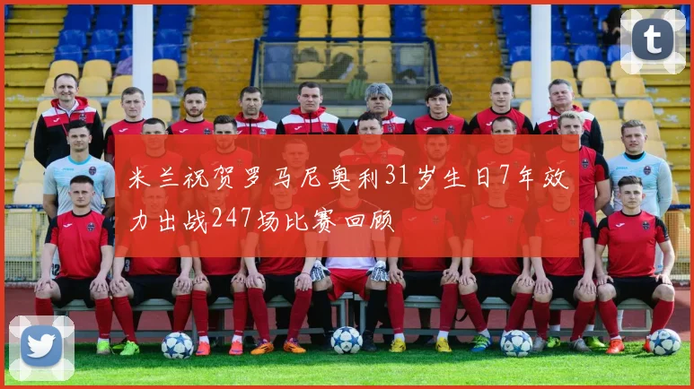 米兰祝贺罗马尼奥利31岁生日7年效力出战247场比赛回顾
