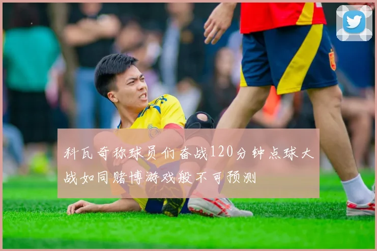 科瓦奇称球员们奋战120分钟点球大战如同赌博游戏般不可预测