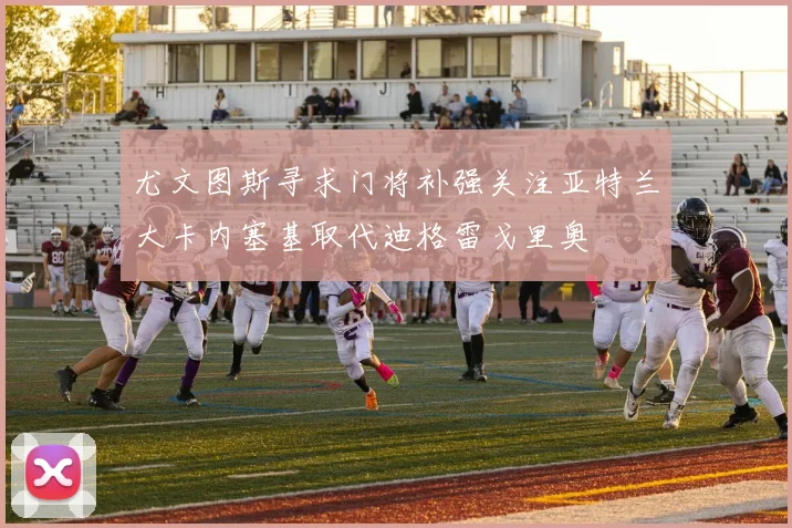 尤文图斯寻求门将补强关注亚特兰大卡内塞基取代迪格雷戈里奥