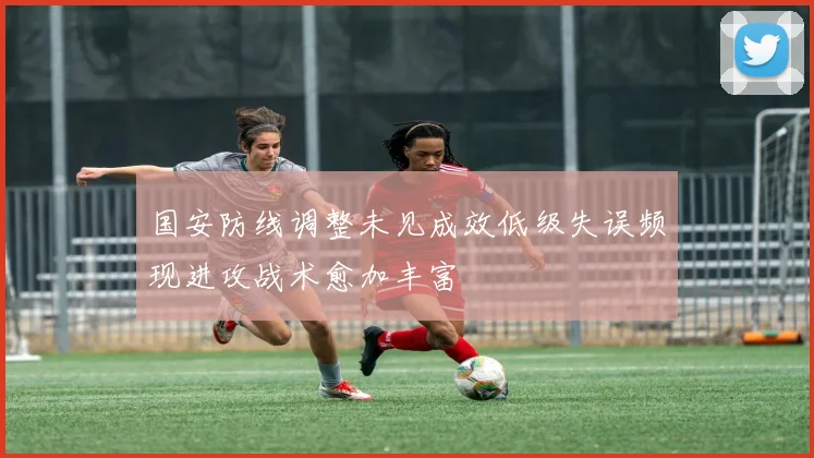 国安防线调整未见成效低级失误频现进攻战术愈加丰富