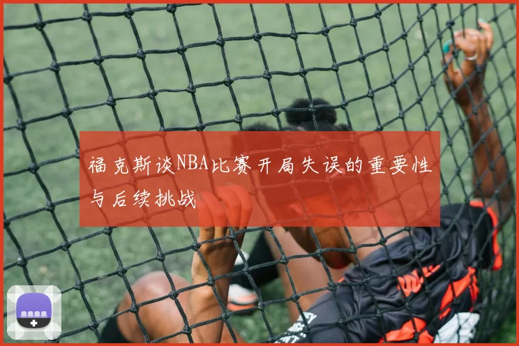 福克斯谈NBA比赛开局失误的重要性与后续挑战