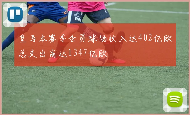 皇马本赛季会员球场收入达402亿欧总支出高达1347亿欧