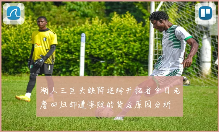 湖人三巨头缺阵逆转开拓者今日老詹回归却遭惨败的背后原因分析