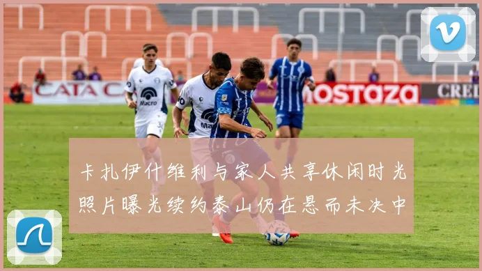 卡扎伊什维利与家人共享休闲时光照片曝光续约泰山仍在悬而未决中