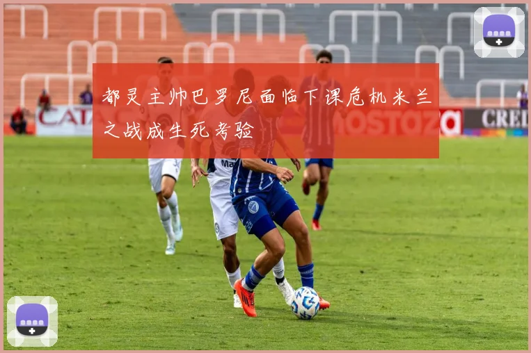 都灵主帅巴罗尼面临下课危机米兰之战成生死考验