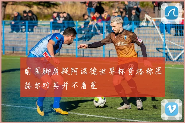 前国脚质疑阿诺德世界杯资格称图赫尔对其并不看重