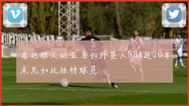 名记称文班亚马如外星人NBA近20年未见如此独特球员