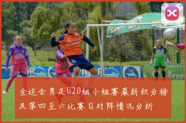 全运会男足U20组小组赛最新积分榜及第四至六比赛日对阵情况分析