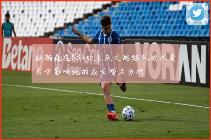 杨瀚森在NBA的未来之路球队战术是否会影响他的成长潜力分析