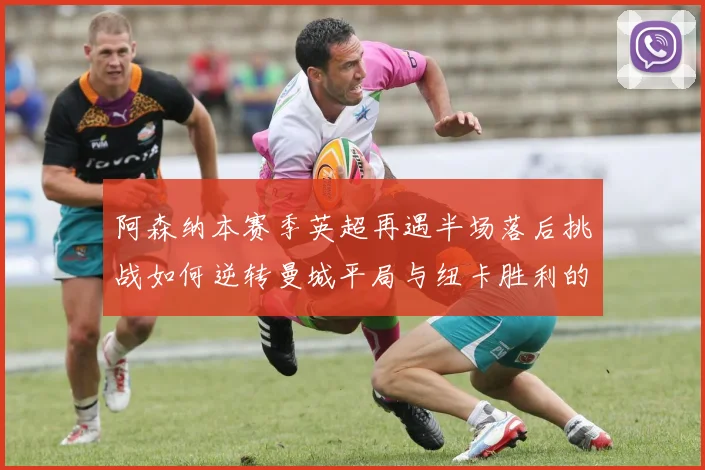 阿森纳本赛季英超再遇半场落后挑战如何逆转曼城平局与纽卡胜利的启示