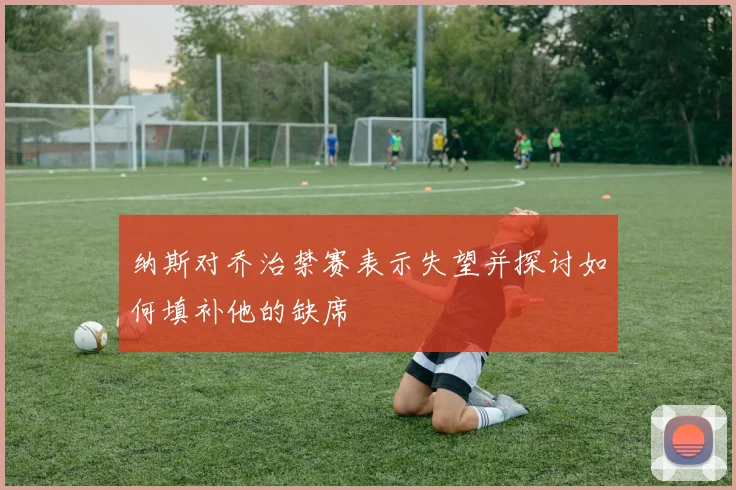 纳斯对乔治禁赛表示失望并探讨如何填补他的缺席