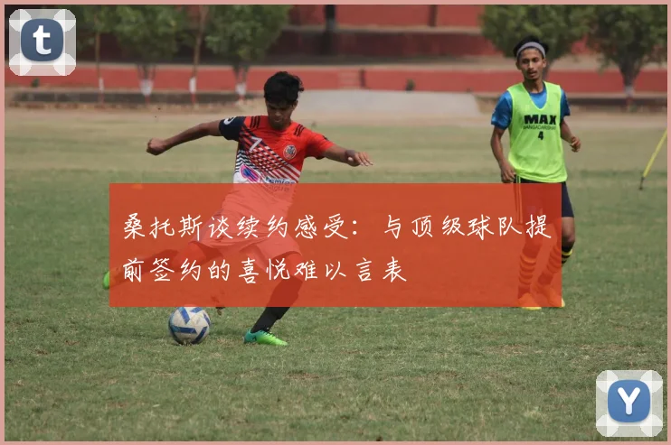 桑托斯谈续约感受：与顶级球队提前签约的喜悦难以言表