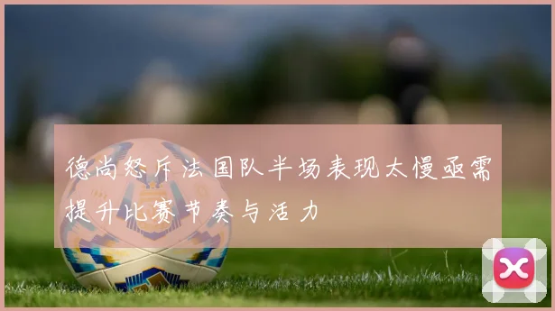 德尚怒斥法国队半场表现太慢亟需提升比赛节奏与活力