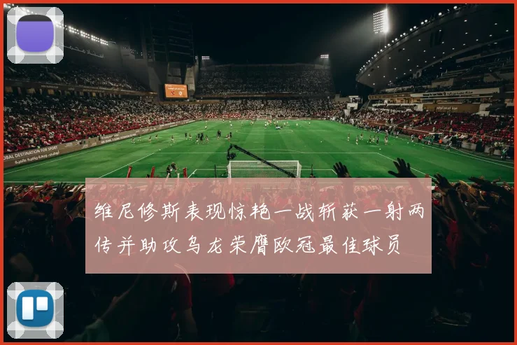 维尼修斯表现惊艳一战斩获一射两传并助攻乌龙荣膺欧冠最佳球员