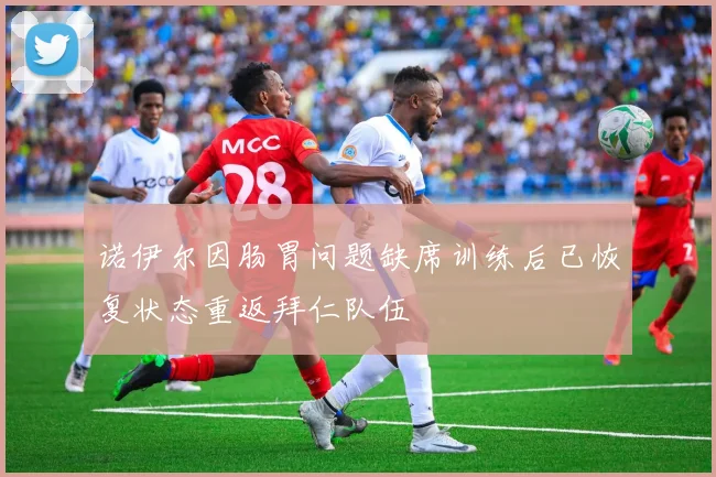 诺伊尔因肠胃问题缺席训练后已恢复状态重返拜仁队伍