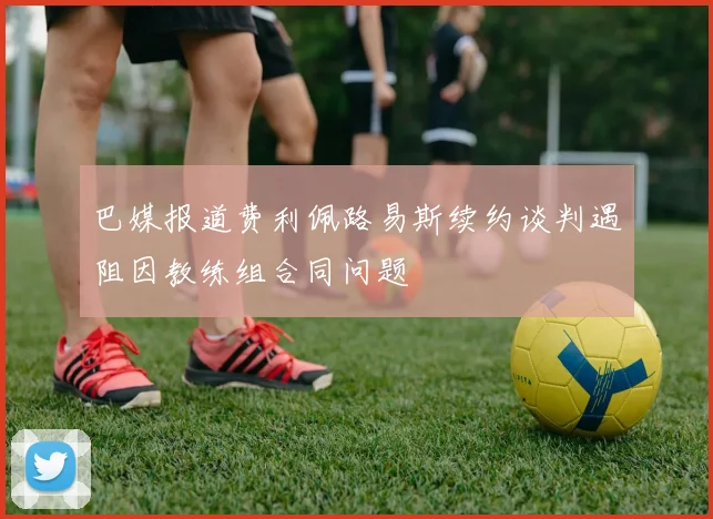 巴媒报道费利佩路易斯续约谈判遇阻因教练组合同问题