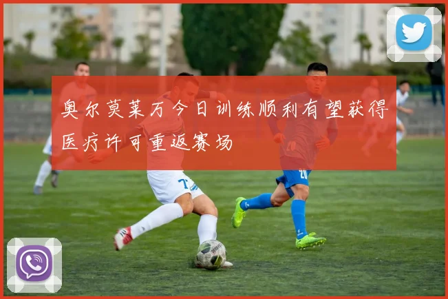 奥尔莫莱万今日训练顺利有望获得医疗许可重返赛场