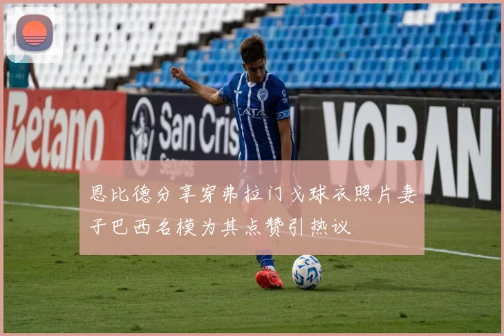恩比德分享穿弗拉门戈球衣照片妻子巴西名模为其点赞引热议