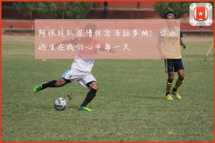 阿根廷队深情怀念马拉多纳：你永远活在我们心中每一天