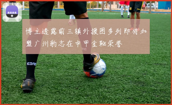 博主透露前三镇外援图多列即将加盟广州豹志在中甲金靴荣誉